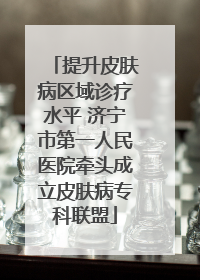 提升皮肤病区域诊疗水平 济宁市第一人民医院牵头成立皮肤病专科联盟