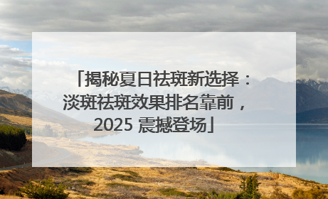 揭秘夏日祛斑新选择：淡斑祛斑效果排名靠前，2025 震撼登场