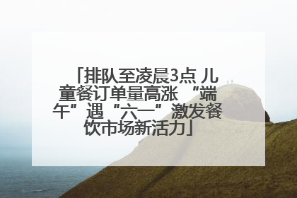 排队至凌晨3点 儿童餐订单量高涨 “端午”遇“六一”激发餐饮市场新活力