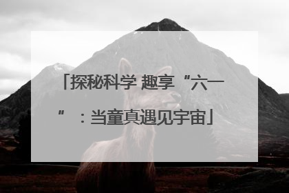 探秘科学 趣享“六一”：当童真遇见宇宙