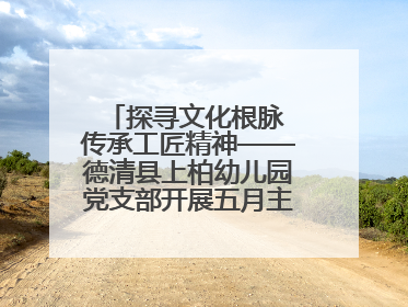 探寻文化根脉 传承工匠精神——德清县上柏幼儿园党支部开展五月主题党日活动