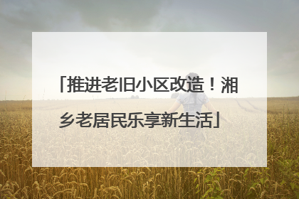 推进老旧小区改造！湘乡老居民乐享新生活