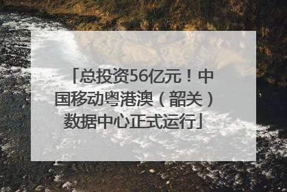 总投资56亿元！中国移动粤港澳（韶关）数据中心正式运行