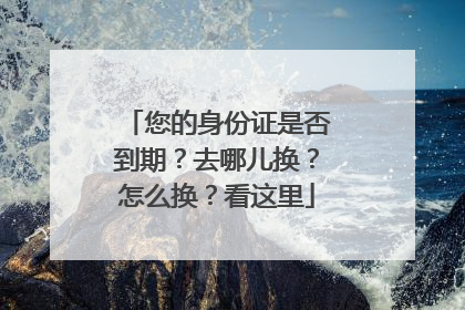 您的身份证是否到期？去哪儿换？怎么换？看这里