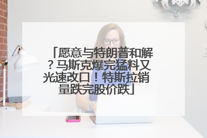 愿意与特朗普和解？马斯克爆完猛料又光速改口！特斯拉销量跌完股价跌