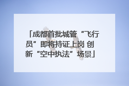 成都首批城管“飞行员”即将持证上岗 创新“空中执法”场景