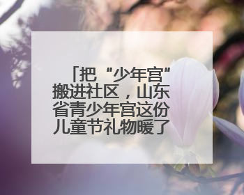 把“少年宫”搬进社区，山东省青少年宫这份儿童节礼物暖了民心