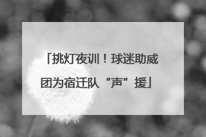 挑灯夜训！球迷助威团为宿迁队“声”援