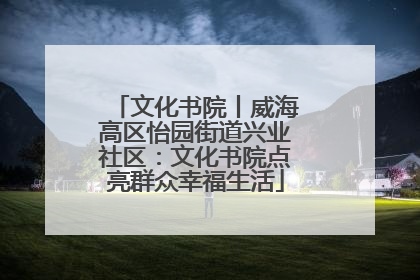 文化书院丨威海高区怡园街道兴业社区：文化书院点亮群众幸福生活