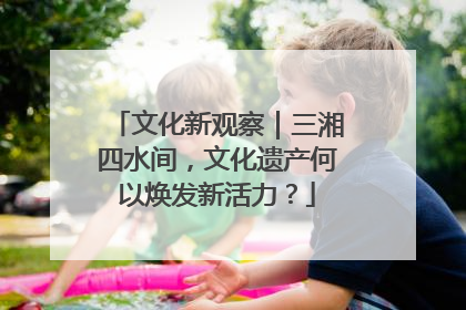 文化新观察｜三湘四水间，文化遗产何以焕发新活力？