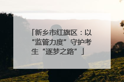 新乡市红旗区：以“监管力度”守护考生“逐梦之路”
