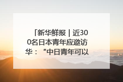 新华鲜报｜近300名日本青年应邀访华：“中日青年可以创造更好的未来”