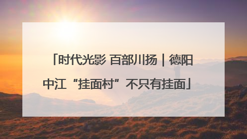 时代光影 百部川扬｜德阳中江“挂面村”不只有挂面