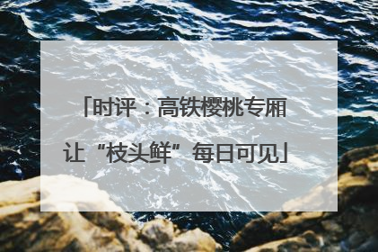 时评：高铁樱桃专厢 让“枝头鲜”每日可见