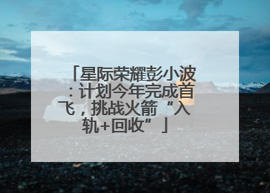 星际荣耀彭小波：计划今年完成首飞，挑战火箭“入轨+回收”