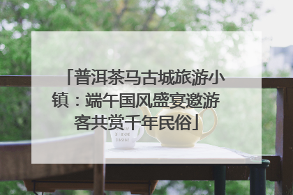 普洱茶马古城旅游小镇：端午国风盛宴邀游客共赏千年民俗