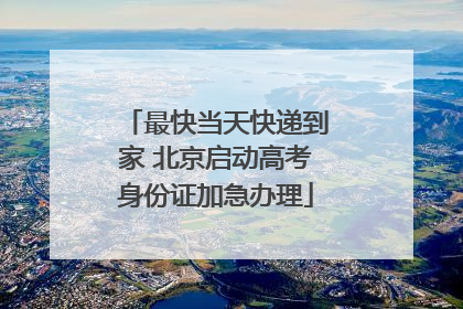 最快当天快递到家 北京启动高考身份证加急办理