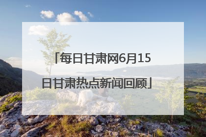 每日甘肃网6月15日甘肃热点新闻回顾
