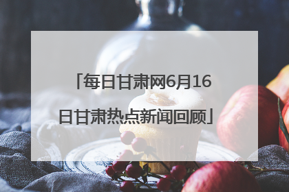 每日甘肃网6月16日甘肃热点新闻回顾