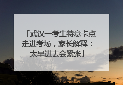 武汉一考生特意卡点走进考场，家长解释：太早进去会紧张