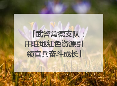 武警常德支队：用驻地红色资源引领官兵奋斗成长