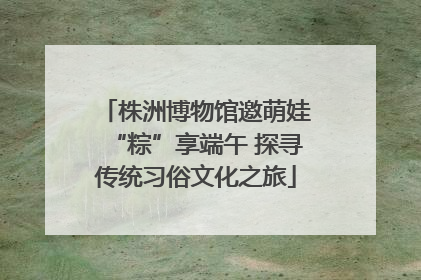 株洲博物馆邀萌娃“粽”享端午 探寻传统习俗文化之旅