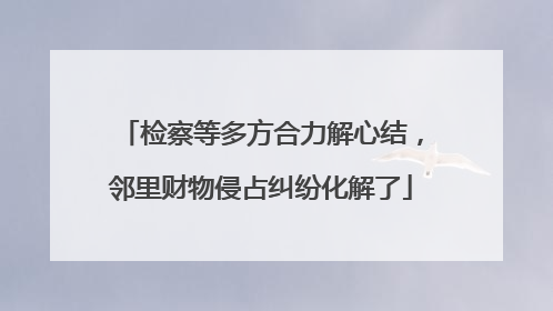 检察等多方合力解心结，邻里财物侵占纠纷化解了