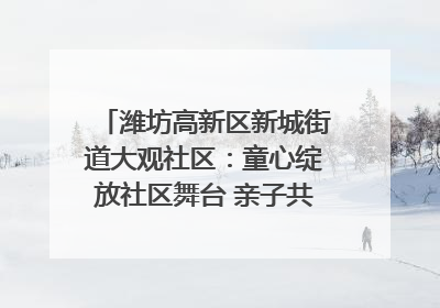 潍坊高新区新城街道大观社区：童心绽放社区舞台 亲子共谱六一欢歌