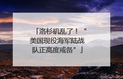 洛杉矶乱了！“美国现役海军陆战队正高度戒备”