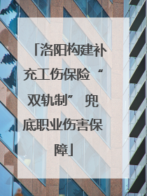 洛阳构建补充工伤保险“双轨制” 兜底职业伤害保障