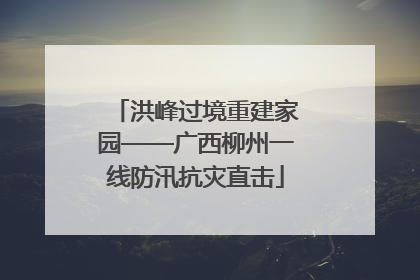 洪峰过境重建家园——广西柳州一线防汛抗灾直击