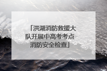 洪湖消防救援大队开展中高考考点消防安全检查