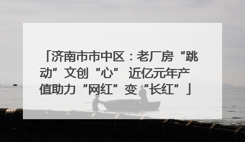 济南市市中区：老厂房“跳动”文创“心” 近亿元年产值助力“网红”变“长红”