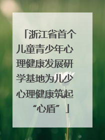 浙江省首个儿童青少年心理健康发展研学基地为儿少心理健康筑起“心盾”