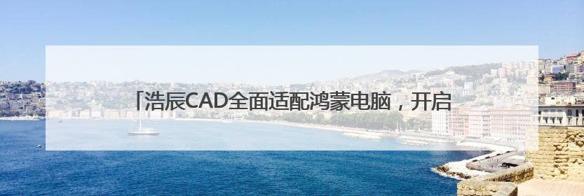 浩辰CAD全面适配鸿蒙电脑，开启企业跨终端数字化创新设计新纪元