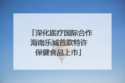 深化医疗国际合作 海南乐城首款特许保健食品上市