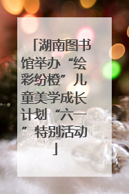 湖南图书馆举办“绘彩纷橙”儿童美学成长计划“六一”特别活动