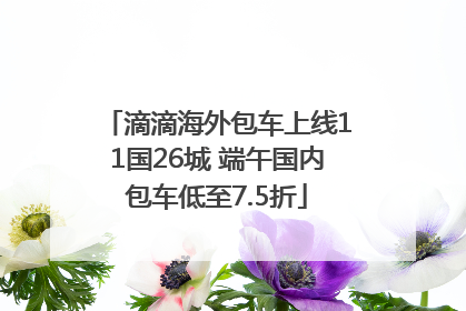 滴滴海外包车上线11国26城 端午国内包车低至7.5折