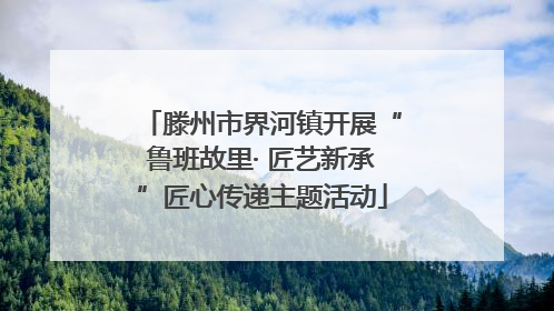 滕州市界河镇开展“鲁班故里· 匠艺新承”匠心传递主题活动