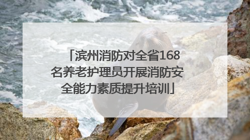 滨州消防对全省168名养老护理员开展消防安全能力素质提升培训
