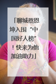 聊城蔡恩坤入围“中国好人榜”！快来为他加油助力