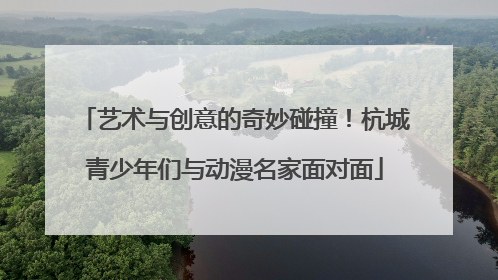 艺术与创意的奇妙碰撞！杭城青少年们与动漫名家面对面