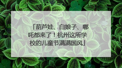 葫芦娃、白娘子、哪吒都来了！杭州这所学校的儿童节满满国风