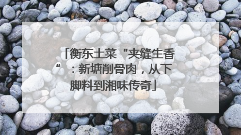 衡东土菜“夹缝生香”：新塘削骨肉，从下脚料到湘味传奇