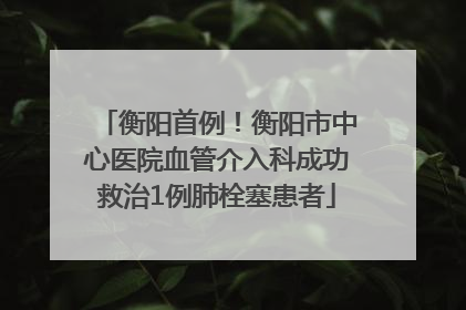 衡阳首例！衡阳市中心医院血管介入科成功救治1例肺栓塞患者