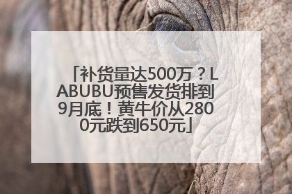 补货量达500万？LABUBU预售发货排到9月底！黄牛价从2800元跌到650元