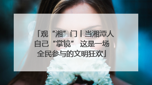观“湘”门丨当湘潭人自己“掌镜” 这是一场全民参与的文明狂欢