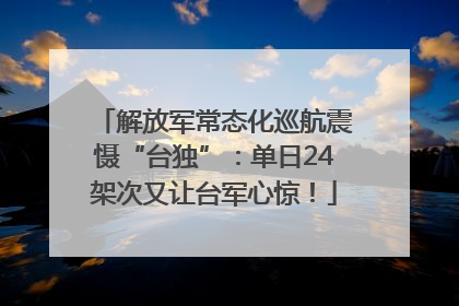 解放军常态化巡航震慑“台独”：单日24架次又让台军心惊！