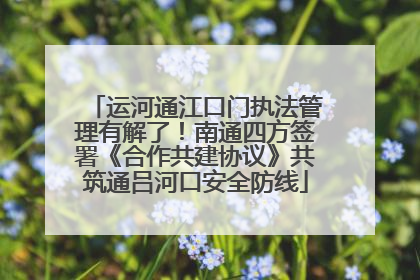 运河通江口门执法管理有解了！南通四方签署《合作共建协议》共筑通吕河口安全防线