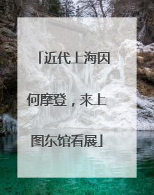 近代上海因何摩登，来上图东馆看展